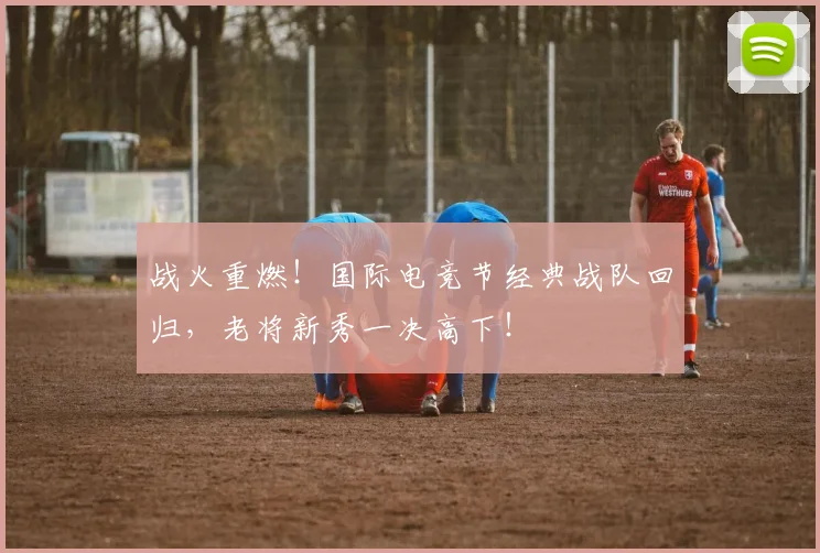 战火重燃！国际电竞节经典战队回归，老将新秀一决高下！