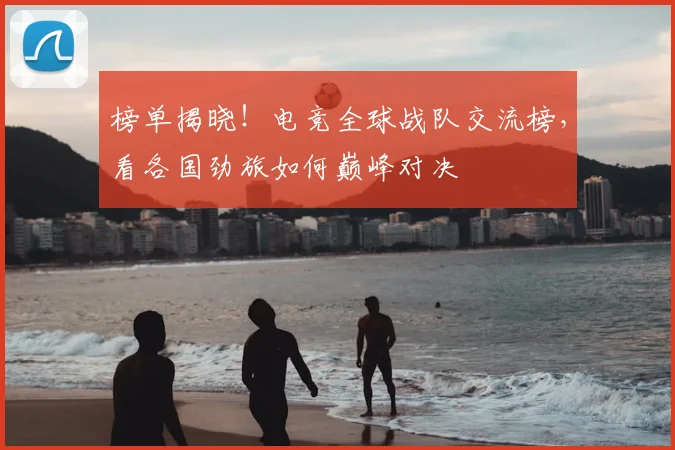 榜单揭晓！电竞全球战队交流榜，看各国劲旅如何巅峰对决