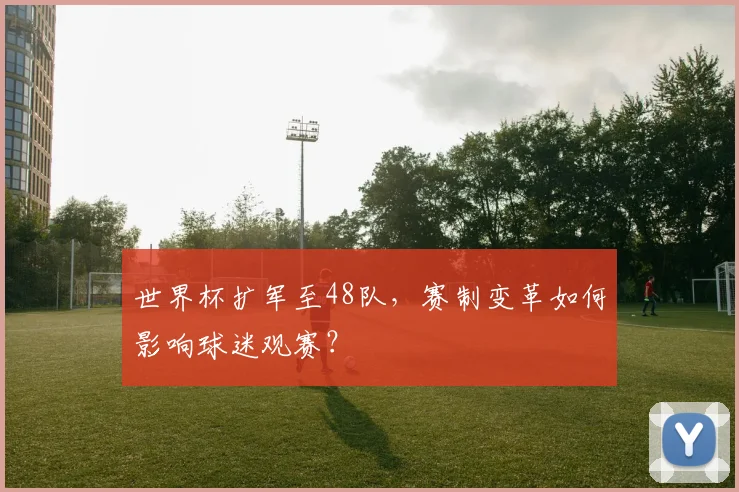 世界杯扩军至48队，赛制变革如何影响球迷观赛？