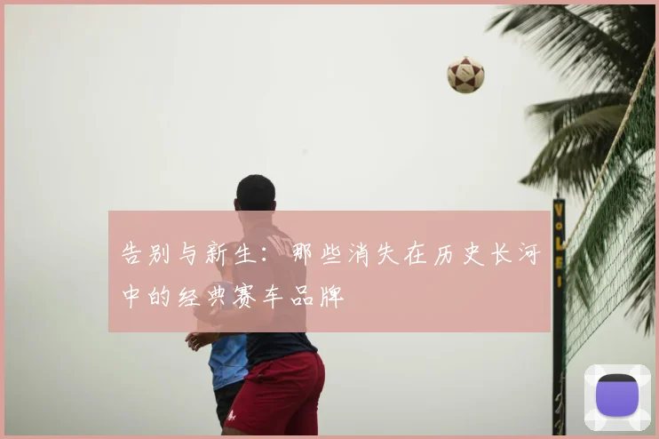 告别与新生：那些消失在历史长河中的经典赛车品牌