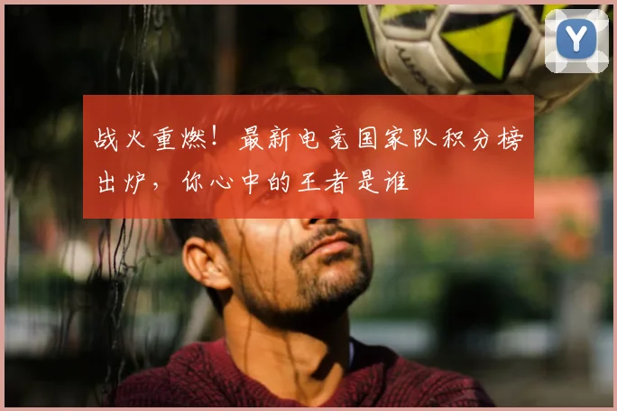 战火重燃!最新电竞国家队积分榜出炉,你心中的王者是谁