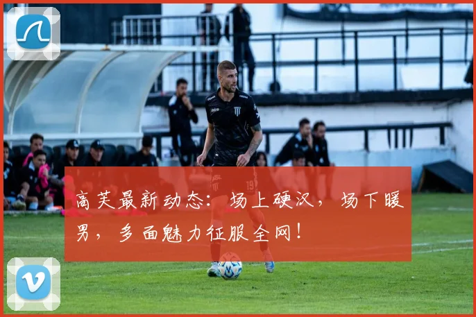 高芙最新动态：场上硬汉，场下暖男，多面魅力征服全网！