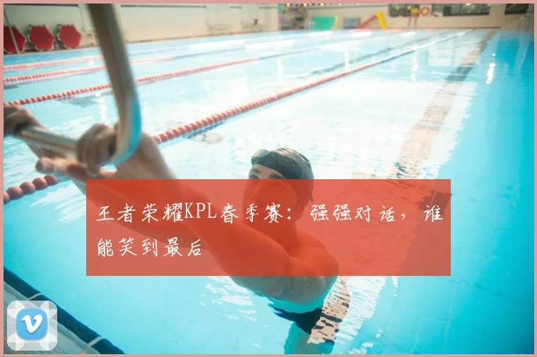 王者荣耀KPL春季赛：强强对话，谁能笑到最后