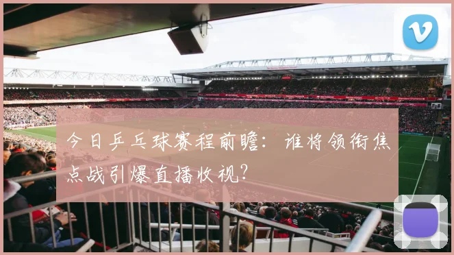 今日乒乓球赛程前瞻：谁将领衔焦点战引爆直播收视？