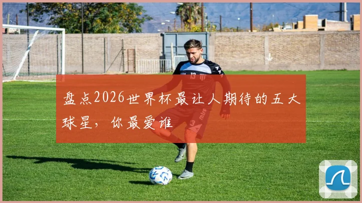 盘点2026世界杯最让人期待的五大球星，你最爱谁