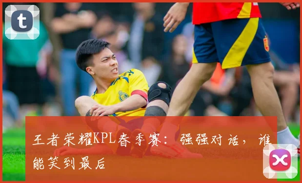 王者荣耀KPL春季赛：强强对话，谁能笑到最后