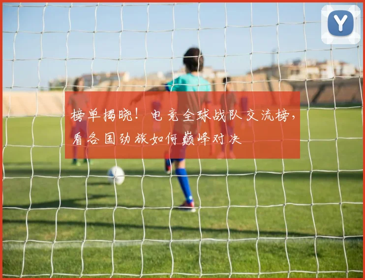 榜单揭晓！电竞全球战队交流榜，看各国劲旅如何巅峰对决