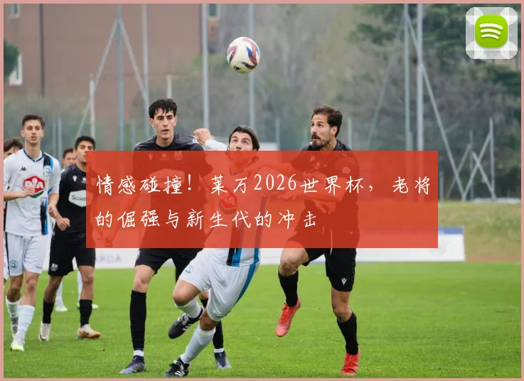 情感碰撞！莱万2026世界杯，老将的倔强与新生代的冲击